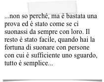 ...non so perché, ma è bastata una prova ed è stato come se ci suonassi da sempre con loro. Il resto è stato facile, quando hai la fortuna di suonare con persone con cui è sufficiente uno sguardo, tutto è semplice...
   (SERGIO)