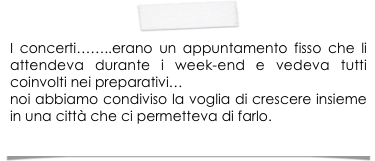 
I concerti……..erano un appuntamento fisso che li attendeva durante i week-end e vedeva tutti coinvolti nei preparativi…
noi abbiamo condiviso la voglia di crescere insieme in una città che ci permetteva di farlo.
  (MONICA)