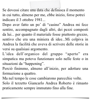 Se dovessi citare una data che definisca il momento in cui tutto, almeno per me, ebbe inizio, forse potrei indicare il 3 ottobre 1981...
Dopo aver fatto un po’ di “casino” Andrea mi fece sentire, accompagnato dagli altri, dei pezzi composti da lui... per quanto il materiale fosse piuttosto grezzo, sentivo che era una miniera di idee...Mi colpiva in Andrea la facilità che aveva di scrivere delle storie in versi su qualsiasi argomento.
L’idea dell’organico del gruppo “aperto” era simpatica ma poteva funzionare solo nelle feste o in situazioni da “happening”.
Perciò finimmo, almeno all’inizio, per adottare una formazione a quattro.
Ma nel tempo le cose cambiarono parecchie volte.
Solo il terzetto Giancarlo Andrea Roberto è rimasto praticamente sempre immutato fino alla fine.
   (GIANCARLO)