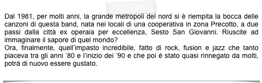 Dal 1981, per molti anni, la grande metropoli del nord si è riempita la bocca delle canzoni di questa band, nata nei locali di una cooperativa in zona Precotto, a due passi dalla città ex operaia per eccellenza, Sesto San Giovanni. Riuscite ad immaginare il sapore di quel mondo?
Ora, finalmente, quell’impasto incredibile, fatto di rock, fusion e jazz che tanto piaceva tra gli anni ’80 e l’inizio dei ’90 e che poi è stato quasi rinnegato da molti, potrà di nuovo essere gustato.
    (SERGIO)