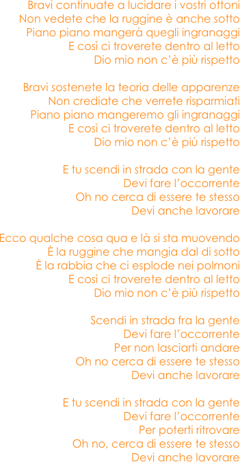 Bravi continuate a lucidare i vostri ottoni
Non vedete che la ruggine è anche sotto
Piano piano mangerà quegli ingranaggi
E così ci troverete dentro al letto
Dio mio non c’è più rispetto

Bravi sostenete la teoria delle apparenze
Non crediate che verrete risparmiati
Piano piano mangeremo gli ingranaggi
E così ci troverete dentro al letto
Dio mio non c’è più rispetto

E tu scendi in strada con la gente
Devi fare l’occorrente
Oh no cerca di essere te stesso 
Devi anche lavorare

Ecco qualche cosa qua e là si sta muovendo
È la ruggine che mangia dal di sotto
È la rabbia che ci esplode nei polmoni
E così ci troverete dentro al letto
Dio mio non c’è più rispetto

Scendi in strada fra la gente
Devi fare l’occorrente
Per non lasciarti andare
Oh no cerca di essere te stesso
Devi anche lavorare

E tu scendi in strada con la gente
Devi fare l’occorrente
Per poterti ritrovare
Oh no, cerca di essere te stesso
Devi anche lavorare