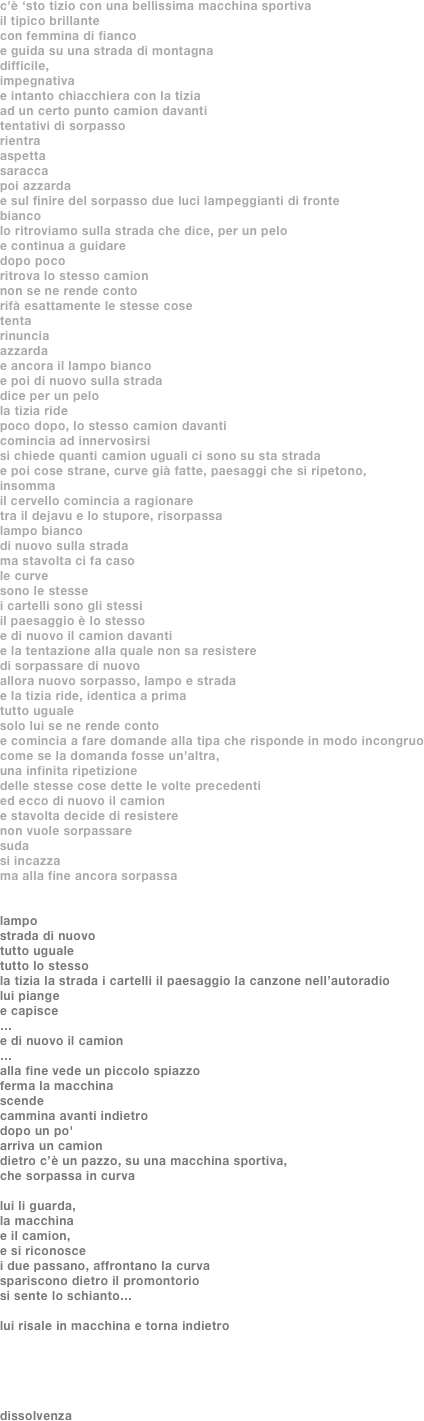 c'è ‘sto tizio con una bellissima macchina sportiva
il tipico brillante
con femmina di fianco
e guida su una strada di montagna
difficile, 
impegnativa
e intanto chiacchiera con la tizia
ad un certo punto camion davanti
tentativi di sorpasso
rientra
aspetta
saracca
poi azzarda
e sul finire del sorpasso due luci lampeggianti di fronte
bianco
lo ritroviamo sulla strada che dice, per un pelo
e continua a guidare
dopo poco
ritrova lo stesso camion
non se ne rende conto
rifà esattamente le stesse cose
tenta
rinuncia
azzarda
e ancora il lampo bianco
e poi di nuovo sulla strada
dice per un pelo
la tizia ride
poco dopo, lo stesso camion davanti
comincia ad innervosirsi
si chiede quanti camion uguali ci sono su sta strada
e poi cose strane, curve già fatte, paesaggi che si ripetono,
insomma
il cervello comincia a ragionare
tra il dejavu e lo stupore, risorpassa
lampo bianco
di nuovo sulla strada
ma stavolta ci fa caso
le curve
sono le stesse
i cartelli sono gli stessi
il paesaggio è lo stesso
e di nuovo il camion davanti
e la tentazione alla quale non sa resistere 
di sorpassare di nuovo
allora nuovo sorpasso, lampo e strada
e la tizia ride, identica a prima
tutto uguale
solo lui se ne rende conto
e comincia a fare domande alla tipa che risponde in modo incongruo
come se la domanda fosse un'altra, 
una infinita ripetizione 
delle stesse cose dette le volte precedenti
ed ecco di nuovo il camion
e stavolta decide di resistere
non vuole sorpassare
suda
si incazza
ma alla fine ancora sorpassa


lampo
strada di nuovo
tutto uguale
tutto lo stesso
la tizia la strada i cartelli il paesaggio la canzone nell’autoradio 
lui piange
e capisce
…
e di nuovo il camion
…
alla fine vede un piccolo spiazzo
ferma la macchina 
scende 
cammina avanti indietro
dopo un po'
arriva un camion
dietro c’è un pazzo, su una macchina sportiva, 
che sorpassa in curva

lui li guarda, 
la macchina 
e il camion, 
e si riconosce
i due passano, affrontano la curva
spariscono dietro il promontorio
si sente lo schianto…

lui risale in macchina e torna indietro





dissolvenza
