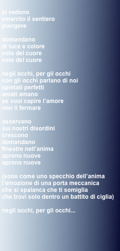 
ci vedono
smarrito il sentiero
piangere

domandano
di luce e colore
volo del cuore
volo del cuore

negli occhi, per gli occhi
con gli occhi parlano di noi
spietati perfetti
amati amano
se vuoi capire l’amore
non li fermare

osservano
sui nostri disordini
crescono
domandano
finestre nell’anima
aprono nuove
aprono nuove

(sono come uno specchio dell’anima
l’emozione di una porta meccanica
che si spalanca che ti somiglia
che trovi solo dentro un battito di ciglia)

negli occhi, per gli occhi...
