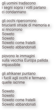 gli uomini tradiscono
i segni sopra i volti parlano
ci condannano

gli occhi ripercorrono
brucianti strade di memoria e
si rincorrono
Soweto
Soweto
Soweto come fratelli
Soweto abbandonati

piovono le immagini
sulla vecchia Europa pallida
impassibile

gli afrikaner puntano
i fucili agli occhi e fermano
quelle lacrime

Soweto
Soweto
Soweto come fratelli
Soweto abbandonati